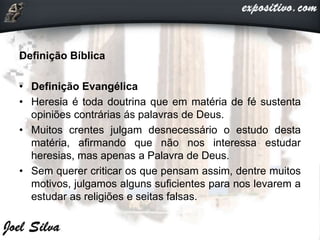 Definição Bíblica
• Definição Evangélica
• Heresia é toda doutrina que em matéria de fé sustenta
opiniões contrárias ás palavras de Deus.
• Muitos crentes julgam desnecessário o estudo desta
matéria, afirmando que não nos interessa estudar
heresias, mas apenas a Palavra de Deus.
• Sem querer criticar os que pensam assim, dentre muitos
motivos, julgamos alguns suficientes para nos levarem a
estudar as religiões e seitas falsas.
 