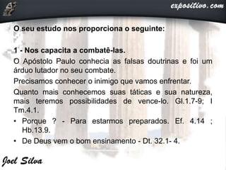 O seu estudo nos proporciona o seguinte:
1 - Nos capacita a combatê-las.
O Apóstolo Paulo conhecia as falsas doutrinas e foi um
árduo lutador no seu combate.
Precisamos conhecer o inimigo que vamos enfrentar.
Quanto mais conhecemos suas táticas e sua natureza,
mais teremos possibilidades de vence-lo. Gl.1.7-9; I
Tm.4.1.
• Porque ? - Para estarmos preparados. Ef. 4.14 ;
Hb.13.9.
• De Deus vem o bom ensinamento - Dt. 32.1- 4.
 