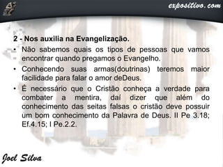 2 - Nos auxilia na Evangelização.
• Não sabemos quais os tipos de pessoas que vamos
encontrar quando pregamos o Evangelho.
• Conhecendo suas armas(doutrinas) teremos maior
facilidade para falar o amor deDeus.
• É necessário que o Cristão conheça a verdade para
combater a mentira, daí dizer que além do
conhecimento das seitas falsas o cristão deve possuir
um bom conhecimento da Palavra de Deus. II Pe 3.18;
Ef.4.15; I Pe.2.2.
 