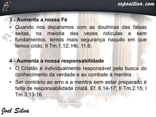 3 - Aumenta a nossa Fé
• Quando nos deparamos com as doutrinas das falsas
seitas, na maioria das vezes ridículas e sem
fundamentos, temos mais segurança naquilo em que
temos crido. II Tm.1.12; Hb. 11.6.
4 - Aumenta a nossa responsabilidade
• O Cristão é individualmente responsável pela busca do
conhecimento da verdade e ao combate à mentira .
• Ser contrário ao erro e a mentira sem estar preparado é
falta de responsabilidade cristã. Ef. 6.14-17; II Tm.2.15; I
Tm.3.13-16.
 