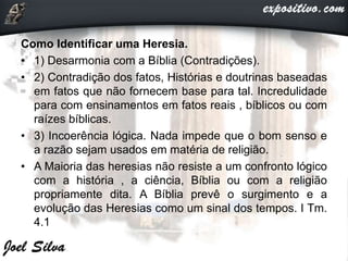 Como Identificar uma Heresia.
• 1) Desarmonia com a Bíblia (Contradições).
• 2) Contradição dos fatos, Histórias e doutrinas baseadas
em fatos que não fornecem base para tal. Incredulidade
para com ensinamentos em fatos reais , bíblicos ou com
raízes bíblicas.
• 3) Incoerência lógica. Nada impede que o bom senso e
a razão sejam usados em matéria de religião.
• A Maioria das heresias não resiste a um confronto lógico
com a história , a ciência, Bíblia ou com a religião
propriamente dita. A Bíblia prevê o surgimento e a
evolução das Heresias como um sinal dos tempos. I Tm.
4.1
 