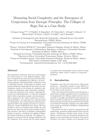 Measuring Social Complexity and the Emergence of
Cooperation from Entropic Principles. The Collapse of
Rapa Nui as a Case Study
O L´opez-Corona1,2,3,*
, P Padilla2
, E Schmelkes2
, JC Toledo-Roy2
, A Frank2
, A Huerta5
, D
Mustri-Trejo6
, K P´erez2
, A Ruiz2
, O Vald´es2
, and F Zamudio2
1
Instituto de Investigaci´on sobre Desarrollo Sustentable y Equidad Social, Universidad
Iberoamericana, CDMX, M´exico
2
Centro de Ciencias de la Complejidad, Universidad Nacional Aut´onoma de M´exico, CDMX,
M´exico
3
Former: C´atedras CONACyT, Universidad Aut´noma Chapingo, Estado de M´exico, M´exico
4
Instituto de Investigaci´on en Matem´aticas Aplicadas y en Sistemas, Universidad Nacional
Aut´onoma de M´exico, CDMX, M´exico
5
Facultad de Ciencias, Universidad Nacional Aut´onoma de M´exico, CDMX, M´exico
6
Maestr´ıa en F´ısica, Universidad Veracruzana, Xalapa, Veracruz, M´exico
7
Grupo de Estad´ıstica Social, Universidad Aut´onoma Chapingo, Estado de M´exico, M´exico
All authors contributed equally to this work.
*
Correspondence: lopezoliverx@otrasenda.org, Tel: +52-55-5950-4339
Abstract
The quantitative assessment of the state and dynamics
of a social system is a very difficult problem. This
issue is important for both practical and theoretical
reasons such as establishing the efficiency of social
action programs, detecting possible community needs
or allocating resources. In this paper we propose a new
general theoretical framework for the study of social
complexity, based on the relation of complexity and
entropy in combination with evolutionary dynamics
to assess the dynamics of the system. Imposing the
second law of thermodynamics, we study the conditions
under which cooperation emerges and demonstrate
that it depends on the relative importance of local
and global fitness. As cooperation is a central concept
in sustainability, this thermodynamic-informational
approach allows new insights and means to assess it
using the concept of Helmholtz free energy. We then
introduce a new set of equations that consider the more
general case where the social system changes both in
time and space, and relate our findings to sustainability.
Finally we present a model for the collapse of Rapa
Nui island civilization in NetLogo. We applied our
approach to measure both the entropy production and
the complexity of the system and the results support
our purpose that sustainability needs a positive entropy
production regime which is related to cooperation
emergence.
I. Introduction
Complexity comes from the Latin plexus, which means
interwoven. Something complex is thus difficult to
divide, since its interactions are partially responsible
for the future of the system [1].
Given that interactions generate novel information, a
reductionist scientific approach has been recognized to
be inappropriate for studying complex systems, since it
attempts to simplify and separate each component in
order to predict its behavior [1]. Considering that the
information generated by the interactions is not included
in its initial and boundary conditions, the predictability
of the system is restricted by Wolfram’s computational
irreducibility [2].
Interactions can also be used by components for self-
organization, producing global patterns from local dy-
namics. Furthermore, another major source of com-
plexity is the fact that the interactions themselves may
change in time, generating non-stationary state spaces.
Therefore, even when a solution can in principle be cal-
1038
 