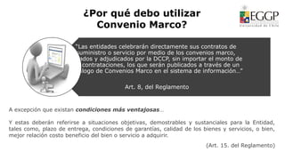 ¿Por qué debo utilizar
Convenio Marco?
“Las entidades celebrarán directamente sus contratos de
suministro o servicio por medio de los convenios marco,
licitados y adjudicados por la DCCP, sin importar el monto de
las contrataciones, los que serán publicados a través de un
Catálogo de Convenios Marco en el sistema de información…”
Art. 8, del Reglamento
A excepción que existan condiciones más ventajosas…
Y estas deberán referirse a situaciones objetivas, demostrables y sustanciales para la Entidad,
tales como, plazo de entrega, condiciones de garantías, calidad de los bienes y servicios, o bien,
mejor relación costo beneficio del bien o servicio a adquirir.
(Art. 15. del Reglamento)
 