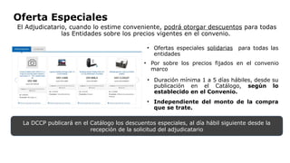 Oferta Especiales
El Adjudicatario, cuando lo estime conveniente, podrá otorgar descuentos para todas
las Entidades sobre los precios vigentes en el convenio.
• Ofertas especiales solidarias para todas las
entidades
• Por sobre los precios fijados en el convenio
marco
• Duración mínima 1 a 5 días hábiles, desde su
publicación en el Catálogo, según lo
establecido en el Convenio.
• Independiente del monto de la compra
que se trate.
La DCCP publicará en el Catálogo los descuentos especiales, al día hábil siguiente desde la
recepción de la solicitud del adjudicatario
 