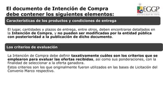 Características de los productos y condiciones de entrega
El lugar, cantidades y plazos de entrega, entre otros, deben encontrarse detallados en
la Intención de Compra, y no pueden ser modificadas por la entidad pública
con posterioridad a la publicación de dicho documento.
Los criterios de evaluación
La Intención de Compra debe definir taxativamente cuáles son los criterios que se
emplearon para evaluar las ofertas recibidas, así como sus ponderaciones, con la
finalidad de seleccionar a la oferta ganadora.
Estos criterios son los que originalmente fueron utilizados en las bases de Licitación del
Convenio Marco respectivo.
El documento de Intención de Compra
debe contener los siguientes elementos:
 