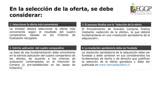 En la selección de la oferta, se debe
considerar:
1. Seleccionar la oferta más conveniente 3. El proceso finaliza con la “selección de la oferta
4. La resolución aprobatoria debe ser fundada
2. Estricta aplicación del cuadro comparativo
La base de esa fundamentación debe encontrarse
en la estricta aplicación del cuadro comparativo de
las ofertas, de acuerdo a los criterios de
evaluación contemplados en la Intención de
Compra (y pre-establecidos en las bases de
licitación).
La entidad deberá seleccionar la oferta más
conveniente según el resultado del cuadro
comparativo, basada en los Criterios de
Evaluación escogidos.
El Procedimiento de Grandes Compras finaliza
mediante «selección de la oferta», la que deberá
fundamentarse en una «resolución aprobatoria de la
adquisición».
La resolución aprobatoria de la adquisición debe ser
fundada y debe contener en sus considerandos los
fundamentos de hecho y de derecho que justifican
la selección de la oferta ganadora y debe ser
publicada en www.mercadopublico.cl
 