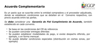 Acuerdo Complementario
Es un pacto que se suscribe entre la entidad compradora y el proveedor adjudicado,
donde se establecen condiciones que se detallan en el Convenio respectivo, con
previo acuerdo entre las partes.
Se debe considerar una Garantía de Fiel Cumplimiento de Acuerdo, también
establecido en cada convenio.
• Se basa en las condiciones del CM de referencia
• Se pueden concordar entregas diferidas
• Se pueden establecer modalidades de pago, si existe despacho diferido, por
ejemplo, o en forma mensual.
• Se puede detallar condiciones especiales (distribución en ciertas zonas, por
ejemplo)
 