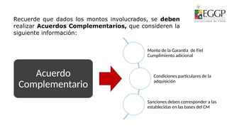 Acuerdo
Complementario
Monto de la Garantía de Fiel
Cumplimiento adicional
Condiciones particulares de la
adquisición
Sanciones deben corresponder a las
establecidas en las bases del CM
Recuerde que dados los montos involucrados, se deben
realizar Acuerdos Complementarios, que consideren la
siguiente información:
 