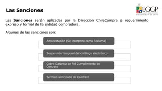 Amonestación (Se incorpora como Reclamo)
Suspensión temporal del catálogo electrónico
Cobro Garantía de fiel Cumplimiento de
Contrato
Término anticipado de Contrato
Las Sanciones serán aplicadas por la Dirección ChileCompra a requerimiento
expreso y formal de la entidad compradora.
Algunas de las sanciones son:
Las Sanciones
 