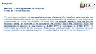 Pregunta
Artículo 11 del Reglamento de Compras
Monto de la Contratación:
“En situaciones en donde no sea posible estimar el monto efectivo de la contratación, las
Entidades deberán efectuar dicha contratación a través de una Licitación Pública, para asegurar el
cumplimiento de la Ley de Compras. En dicho caso se exigirá, además, que los plazos
mínimos entre el llamado y la recepción de ofertas sean los exigibles para las
contrataciones iguales o superiores a 1.000 UTM e inferiores a 5.000 UTM, en
conformidad al artículo 25 del presente Reglamento. Adicionalmente, los oferentes deberán
otorgar garantías de seriedad de la oferta, en conformidad al artículo 31 de este Reglamento.”
 