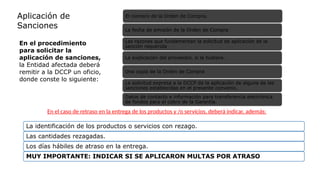 El número de la Orden de Compra.
La fecha de emisión de la Orden de Compra
Las razones que fundamentan la solicitud de aplicación de la
sanción requerida
La explicación del proveedor, si la hubiere.
Una copia de la Orden de Compra
La solicitud expresa a la DCCP de la aplicación de alguna de las
sanciones establecidas en el presente convenio.
Datos de contacto e información para transferencia electrónica
de fondos para el cobro de la Garantía.
La identificación de los productos o servicios con rezago.
Las cantidades rezagadas.
Los días hábiles de atraso en la entrega.
MUY IMPORTANTE: INDICAR SI SE APLICARON MULTAS POR ATRASO
En el caso de retraso en la entrega de los productos y /o servicios, deberá indicar, además:
En el procedimiento
para solicitar la
aplicación de sanciones,
la Entidad afectada deberá
remitir a la DCCP un oficio,
donde conste lo siguiente:
Aplicación de
Sanciones
 