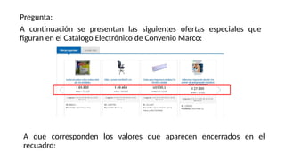 Pregunta:
A continuación se presentan las siguientes ofertas especiales que
figuran en el Catálogo Electrónico de Convenio Marco:
A que corresponden los valores que aparecen encerrados en el
recuadro:
 