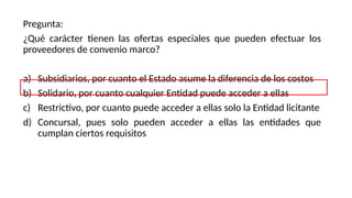 Pregunta:
¿Qué carácter tienen las ofertas especiales que pueden efectuar los
proveedores de convenio marco?
a) Subsidiarios, por cuanto el Estado asume la diferencia de los costos
b) Solidario, por cuanto cualquier Entidad puede acceder a ellas
c) Restrictivo, por cuanto puede acceder a ellas solo la Entidad licitante
d) Concursal, pues solo pueden acceder a ellas las entidades que
cumplan ciertos requisitos
 