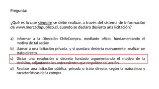 Pregunta:
¿Qué es lo que siempre se debe realizar, a través del sistema de información
de www.mercadopublico.cl, cuando se declara desierta una licitación?
a) Informar a la Dirección ChileCompra, mediante oficio, fundamentando el
motivo de tal acción
b) Llamar a una licitación privada, y si quedara desierta nuevamente, realizar un
trato directo
c) Dictar una resolución o decreto fundado argumentando el motivo de la
decisión, adjuntando los antecedentes que respalden tal acción
d) Realizar una licitación pública, privada o trato directo, según la naturaleza y
características de la compra
 