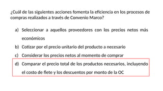¿Cuál de las siguientes acciones fomenta la eficiencia en los procesos de
compras realizados a través de Convenio Marco?
a) Seleccionar a aquellos proveedores con los precios netos más
económicos
b) Cotizar por el precio unitario del producto a necesario
c) Considerar los precios netos al momento de comprar
d) Comparar el precio total de los productos necesarios, incluyendo
el costo de flete y los descuentos por monto de la OC
 