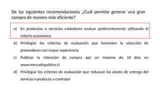 De las siguientes recomendaciones ¿Cuál permite generar una gran
compra de manera más eficiente?
a) En productos o servicios estándares evaluar preferentemente utilizando el
criterio económico
b) Privilegiar los criterios de evaluación que fomenten la selección de
proveedores con mayor experiencia
c) Publicar la intención de compra por un máximo de 10 días en
www.mercadopublico.cl
d) Privilegiar los criterios de evaluación que reduzcan los plazos de entrega del
servicio o producto a contratar
 