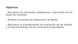 Objetivos
- Reconocer los elementos obligatorios y opcionales de las
bases de licitación.
- Analizar el proceso de elaboración de Bases.
- Reconocer el procedimiento de evaluación de las ofertas
y el funcionamiento de las comisiones evaluadoras.
 