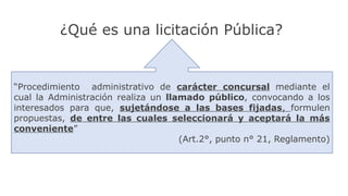 “Procedimiento administrativo de carácter concursal mediante el
cual la Administración realiza un llamado público, convocando a los
interesados para que, sujetándose a las bases fijadas, formulen
propuestas, de entre las cuales seleccionará y aceptará la más
conveniente”
(Art.2°, punto n° 21, Reglamento)
¿Qué es una licitación Pública?
 