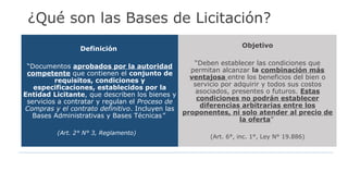 Definición
“Documentos aprobados por la autoridad
competente que contienen el conjunto de
requisitos, condiciones y
especificaciones, establecidos por la
Entidad Licitante, que describen los bienes y
servicios a contratar y regulan el Proceso de
Compras y el contrato definitivo. Incluyen las
Bases Administrativas y Bases Técnicas”
(Art. 2° N° 3, Reglamento)
Objetivo
“Deben establecer las condiciones que
permitan alcanzar la combinación más
ventajosa entre los beneficios del bien o
servicio por adquirir y todos sus costos
asociados, presentes o futuros. Estas
condiciones no podrán establecer
diferencias arbitrarias entre los
proponentes, ni solo atender al precio de
la oferta”
(Art. 6°, inc. 1°, Ley N° 19.886)
¿Qué son las Bases de Licitación?
 
