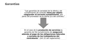 Garantías
“Las garantías de seriedad de la oferta y de
cumplimiento de contrato tiene por objeto
resguardar el correcto cumplimiento, por
parte del proveedor de la oferta y/o del contrato.”
En el caso de la prestación de servicios la
garantía de fiel cumplimiento de asegurará
además el pago de las obligaciones laborales
y sociales de los trabajadores del
contratante”. (Art 22 del reglamento)
 