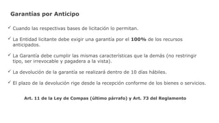 Garantías por Anticipo
Art. 11 de la Ley de Compas (último párrafo) y Art. 73 del Reglamento
 Cuando las respectivas bases de licitación lo permitan.
 La Entidad licitante debe exigir una garantía por el 100% de los recursos
anticipados.
 La Garantía debe cumplir las mismas características que la demás (no restringir
tipo, ser irrevocable y pagadera a la vista).
 La devolución de la garantía se realizará dentro de 10 días hábiles.
 El plazo de la devolución rige desde la recepción conforme de los bienes o servicios.
 