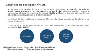 Garantías de Seriedad (Art. 31)
• “Al momento de regular la garantía de seriedad, las bases no podrán establecer
restricciones respecto a un instrumento en particular, debiendo aceptar cualquiera
que asegure el cobro de la misma de manera rápida y efectiva, siempre que cumpla con
las condiciones dispuestas en el presente artículo.”
• La Entidad Licitante solicitará a todos los Oferentes la misma garantía en lo relativo a su
monto y vigencia.”
• El otorgamiento de la garantía de seriedad será obligatorio en las contrataciones que
superen las 2.000 UTM.”
Irrevocable
Pagadera a
la vista
Rápido y
efectivo
cobro
Boleta de garantía - Vale vista - Certificado de fianza -
Póliza de Seguro – Póliza de Seguro Electrónica
 