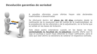Devolución garantías de seriedad
A aquellos oferentes cuyas ofertas hayan sido declaradas
inadmisibles o desestimadas
Se efectuará dentro del plazo de 10 días contados desde la
notificación de la resolución que dé cuenta de la inadmisibilidad, de
la preselección de los oferentes o de la adjudicación, en la forma que
se señale en las bases de licitación.
Este plazo podrá extenderse cuando en las bases se haya
contemplado la facultad de re-adjudicar aquella oferta que le
siga en puntaje a quien haya obtenido la mejor calificación, para el
caso que este último se desistiera de celebrar el respectivo contrato.
 