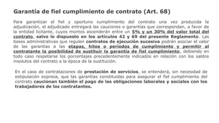 Garantía de fiel cumplimiento de contrato (Art. 68)
Para garantizar el fiel y oportuno cumplimiento del contrato una vez producida la
adjudicación, el adjudicado entregará las cauciones o garantías que correspondan, a favor de
la entidad licitante, cuyos montos ascenderán entre un 5% y un 30% del valor total del
contrato, salvo lo dispuesto en los artículos 42 y 69 del presente Reglamento. Las
bases administrativas que regulen contratos de ejecución sucesiva podrán asociar el valor
de las garantías a las etapas, hitos o períodos de cumplimiento y permitir al
contratante la posibilidad de sustituir la garantía de fiel cumplimiento, debiendo en
todo caso respetarse los porcentajes precedentemente indicados en relación con los saldos
insolutos del contrato a la época de la sustitución.
En el caso de contrataciones de prestación de servicios, se entenderá, sin necesidad de
estipulación expresa, que las garantías constituidas para asegurar el fiel cumplimiento del
contrato caucionan también el pago de las obligaciones laborales y sociales con los
trabajadores de los contratantes.
 