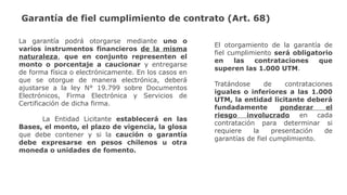 La garantía podrá otorgarse mediante uno o
varios instrumentos financieros de la misma
naturaleza, que en conjunto representen el
monto o porcentaje a caucionar y entregarse
de forma física o electrónicamente. En los casos en
que se otorgue de manera electrónica, deberá
ajustarse a la ley N° 19.799 sobre Documentos
Electrónicos, Firma Electrónica y Servicios de
Certificación de dicha firma.
La Entidad Licitante establecerá en las
Bases, el monto, el plazo de vigencia, la glosa
que debe contener y si la caución o garantía
debe expresarse en pesos chilenos u otra
moneda o unidades de fomento.
El otorgamiento de la garantía de
fiel cumplimiento será obligatorio
en las contrataciones que
superen las 1.000 UTM.
Tratándose de contrataciones
iguales o inferiores a las 1.000
UTM, la entidad licitante deberá
fundadamente ponderar el
riesgo involucrado en cada
contratación para determinar si
requiere la presentación de
garantías de fiel cumplimiento.
Garantía de fiel cumplimiento de contrato (Art. 68)
 