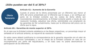 ¿Sólo pueden ser del 5 al 30%?
Oferta
Temeraria
Artículo 42.- Aumento de la Garantía
Cuando el precio de la oferta presentada por un Oferente sea menor al
50% del precio presentado por el Oferente que le sigue, y se verifique por
parte de la Entidad Licitante que los costos de dicha oferta son
inconsistentes económicamente, la Entidad Licitante podrá a través de una
resolución fundada, adjudicar esa oferta, solicitándole una ampliación de
las garantías de fiel cumplimiento, hasta por la diferencia del precio con la
oferta que le sigue.
Artículo 69.- Garantías de monto superior al 30%
En el caso que la Entidad Licitante establezca en las Bases respectivas, un porcentaje mayor al
señalado en el artículo anterior, se requerirá de resolución fundada.
En estos casos deberá justificarse la correspondencia de la garantía requerida con el valor de
los bienes y servicios contratados y con el riesgo de la Entidad Licitante en caso de un
incumplimiento por parte del Adjudicatario, y en todo caso no podrá desincentivar la
participación de los Oferentes
 