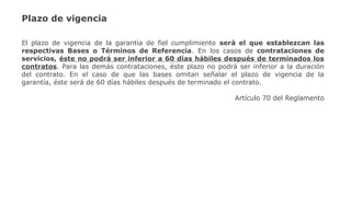 Plazo de vigencia
El plazo de vigencia de la garantía de fiel cumplimiento será el que establezcan las
respectivas Bases o Términos de Referencia. En los casos de contrataciones de
servicios, éste no podrá ser inferior a 60 días hábiles después de terminados los
contratos. Para las demás contrataciones, éste plazo no podrá ser inferior a la duración
del contrato. En el caso de que las bases omitan señalar el plazo de vigencia de la
garantía, éste será de 60 días hábiles después de terminado el contrato.
Artículo 70 del Reglamento
 