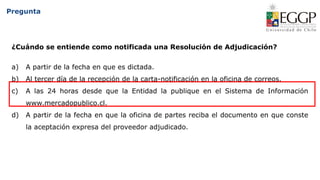Pregunta
¿Cuándo se entiende como notificada una Resolución de Adjudicación?
a) A partir de la fecha en que es dictada.
b) Al tercer día de la recepción de la carta-notificación en la oficina de correos.
c) A las 24 horas desde que la Entidad la publique en el Sistema de Información
www.mercadopublico.cl.
d) A partir de la fecha en que la oficina de partes reciba el documento en que conste
la aceptación expresa del proveedor adjudicado.
 
