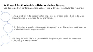 Artículo 23.- Contenido adicional de las Bases:
Las Bases podrán contener, en lenguaje preciso y directo, las siguientes materias:
1) La prohibición de subcontratar impuesta al proponente adjudicado y las
circunstancias y alcances de tal prohibición.
2) Criterios y ponderaciones que se asignen a los Oferentes, derivados de
materias de alto impacto social.
3) Cualquier otra materia que no contradiga disposiciones de la Ley de
Compras y el Reglamento.
 