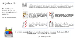 Publicar oportunamente en el sistema de información los resultados de sus
procesos de licitación o contratación. Asimismo, deberá publicar la resolución
fundada que declare inadmisibilidad y/o declaración de desierto del proceso.
Cuando la adjudicación no se
realice dentro del plazo indicado
en las bases, deberá informar
las razones que justifican el
incumplimiento.
Deberá indicar el mecanismo
para resolución de consultas
respecto de la adjudicación.
La entidad deberá publicar la
mayor cantidad de información
respecto del proceso de
evaluación.
No podrá adjudicar a una
oferta que no cumpla con las
condiciones y requisitos
establecidos en las bases…
El contrato se adjudicará mediante resolución fundada de la autoridad
competente, comunicada al proponente.
(Art. 10 Reglamento)
En cuanto a la
adjudicación, las
entidades licitantes
deberán:
(Art. 41 del Reglamento)
Adjudicación
 