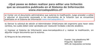 ¿Qué pasos se deben realizar para editar una licitación
que se encuentra publicada en el Sistema de Información
www.mercadopublico.cl?
a) Contar con el documento administrativo que autoriza la modificación, luego proceder a editar
y adjuntar el documento escaneado a los documentos de la licitación que se encuentran
publicados en el Sistema de Información www.mercadopublico.cl.
b) Derivar la solicitud de edición al Administrador ChileCompra del organismo para hacer estos
cambios, los cuales deben estar aprobados por resolución fundada o decreto alcaldicio.
c) Ingresar al Sistema de Información www.mercadopublico.cl y realizar la modificación, sin
adjuntar ningún documento que la autorice.
d) Ninguna de las anteriores.
Fuente: Uso plataforma MP
Pregunta Operador
58% de respuestas correctas
 