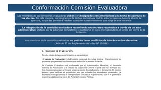 Conformación Comisión Evaluadora
Los miembros de las comisiones evaluadoras deben ser designados con anterioridad a la fecha de apertura de
las ofertas. De esta manera, los integrantes de dichas comisiones podrán estar presentes durante el acto de
apertura, lo que les permitirá resolver cualquier cuestionamiento que surja de esa instancia.
La integración de la comisión evaluadora recomienda encontrarse reconocida a través de un acto
administrativo, dictado por la autoridad competente y publicarse en www.mercadopublico.cl, antes del cierre de la
licitación.
Los miembros de la comisión evaluadora no podrán tener conflictos de interés con los oferentes.
(Artículo 37 del Reglamento de la ley N° 19.886)
 