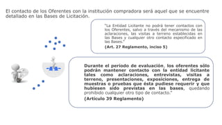 El contacto de los Oferentes con la institución compradora será aquel que se encuentre
detallado en las Bases de Licitación.
Durante el período de evaluación, los oferentes sólo
podrán mantener contacto con la entidad licitante
tales como aclaraciones, entrevistas, visitas a
terreno, presentaciones, exposiciones, entrega de
muestras o pruebas que ésta pudiese requerir y que
hubiesen sido previstas en las bases, quedando
prohibido cualquier otro tipo de contacto.”
(Artículo 39 Reglamento)
“La Entidad Licitante no podrá tener contactos con
los Oferentes, salvo a través del mecanismo de las
aclaraciones, las visitas a terreno establecidas en
las Bases y cualquier otro contacto especificado en
las Bases.”
(Art. 27 Reglamento, inciso 5)
 