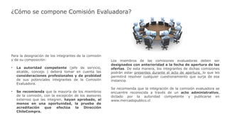 ¿Cómo se compone Comisión Evaluadora?
Para la designación de los integrantes de la comisión
y de su composición:
• La autoridad competente (jefe de servicio,
alcalde, concejo ) deberá tomar en cuenta las
consideraciones profesionales y de probidad
de sus potenciales integrantes de la Comisión
Evaluadora.
• Se recomienda que la mayoría de los miembros
de la comisión, con la excepción de los asesores
externos que las integren, hayan aprobado, al
menos en una oportunidad, la prueba de
acreditación que efectúa la Dirección
ChileCompra.
Los miembros de las comisiones evaluadoras deben ser
designados con anterioridad a la fecha de apertura de las
ofertas. De esta manera, los integrantes de dichas comisiones
podrán estar presentes durante el acto de apertura, lo que les
permitirá resolver cualquier cuestionamiento que surja de esa
instancia.
Se recomienda que la integración de la comisión evaluadora se
encuentre reconocida a través de un acto administrativo,
dictado por la autoridad competente y publicarse en
www.mercadopublico.cl
 