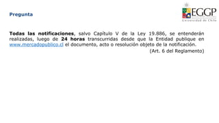 Pregunta
Todas las notificaciones, salvo Capítulo V de la Ley 19.886, se entenderán
realizadas, luego de 24 horas transcurridas desde que la Entidad publique en
www.mercadopublico.cl el documento, acto o resolución objeto de la notificación.
(Art. 6 del Reglamento)
 