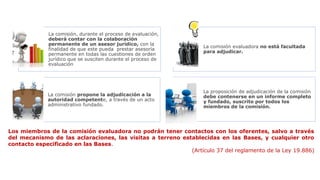 La comisión, durante el proceso de evaluación,
deberá contar con la colaboración
permanente de un asesor jurídico, con la
finalidad de que este pueda prestar asesoría
permanente en todas las cuestiones de orden
jurídico que se susciten durante el proceso de
evaluación
La comisión evaluadora no está facultada
para adjudicar.
La comisión propone la adjudicación a la
autoridad competente, a través de un acto
administrativo fundado.
La proposición de adjudicación de la comisión
debe contenerse en un informe completo
y fundado, suscrito por todos los
miembros de la comisión.
Los miembros de la comisión evaluadora no podrán tener contactos con los oferentes, salvo a través
del mecanismo de las aclaraciones, las visitas a terreno establecidas en las Bases, y cualquier otro
contacto especificado en las Bases.
(Artículo 37 del reglamento de la Ley 19.886)
 