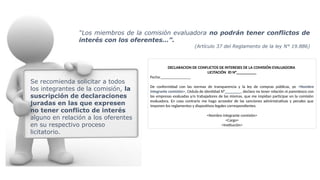 DECLARACION DE CONFLICTOS DE INTERESES DE LA COMISIÓN EVALUADORA
LICITACIÓN ID N°__________
Fecha:_______________
De conformidad con las normas de transparencia y la ley de compras públicas, yo <Nombre
integrante comisión>, Cédula de identidad N°________, declaro no tener relación ni parentesco con
las empresas evaluadas y/o trabajadores de las mismas, que me impidan participar en la comisión
evaluadora. En caso contrario me hago acreedor de las sanciones administrativas y penales que
imponen los reglamentos y dispositivos legales correspondientes.
<Nombre integrante comisión>
<Cargo>
<Institución>
Se recomienda solicitar a todos
los integrantes de la comisión, la
suscripción de declaraciones
juradas en las que expresen
no tener conflicto de interés
alguno en relación a los oferentes
en su respectivo proceso
licitatorio.
“Los miembros de la comisión evaluadora no podrán tener conflictos de
interés con los oferentes…”.
(Artículo 37 del Reglamento de la ley N° 19.886)
 