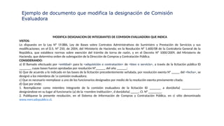 Ejemplo de documento que modifica la designación de Comisión
Evaluadora
MODIFICA DESIGNACION DE INTEGRANTES DE COMISION EVALUADORA QUE INDICA
VISTOS:
Lo dispuesto en la Ley N° 19.886, Ley de Bases sobre Contratos Administrativos de Suministro y Prestación de Servicios y sus
modificaciones; en el D.S. N° 250, de 2004, del Ministerio de Hacienda; en la Resolución N° 1.600/08 de la Contraloría General de la
República, que establece normas sobre exención del trámite de torna de razón, y en el Decreto N° 1000/2009, del Ministerio de
Hacienda, que determina orden de subrogación de la Dirección de Compras y Contratación Pública.
CONSIDERANDO:
a) El llamado efectuado por <entidad> para la <adquisición o contratación> de <bien o servicio>, a través de la licitación pública ID
_______, cuyas bases fueron aprobadas por resolución N°______ del año ______;
b) Que de acuerdo a lo indicado en las bases de la licitación precedentemente señalada, por resolución exenta N° _____ del <fecha>, se
designó a los miembros de !a comisión evaluadora;
c) Que es necesario reemplazar a uno de los funcionarios designados por medio de la resolución exenta previamente citada;
d) Que por ende;
1. Reemplácese como miembro integrante de la comisión evaluadora de la licitación ID _______ a don(doña) ___________,
designándose en su lugar al funcionario (a) de la <nombre institución>, d don(doña) _____, CI. N° ________.
2. Publíquese la presente resolución, en el Sistema de Información de Compras y Contratación Pública, en ci sitio denominado
www.mercadopublico.cl.
 