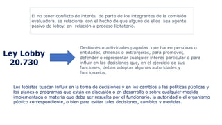 El no tener conflicto de interés de parte de los integrantes de la comisión
evaluadora, se relaciona con el hecho de que alguno de ellos sea agente
pasivo de lobby, en relación a proceso licitatorio.
Ley Lobby
20.730
Gestiones o actividades pagadas que hacen personas o
entidades, chilenas o extranjeras, para promover,
defender o representar cualquier interés particular o para
influir en las decisiones que, en el ejercicio de sus
funciones, deban adoptar algunas autoridades y
funcionarios.
Los lobistas buscan influir en la toma de decisiones y en los cambios a las políticas públicas y
los planes o programas que están en discusión o en desarrollo o sobre cualquier medida
implementada o materia que deba ser resuelta por el funcionario, la autoridad o el organismo
público correspondiente, o bien para evitar tales decisiones, cambios y medidas.
 