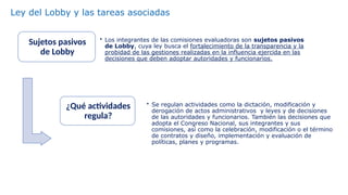 Sujetos pasivos
de Lobby
• Los integrantes de las comisiones evaluadoras son sujetos pasivos
de Lobby, cuya ley busca el fortalecimiento de la transparencia y la
probidad de las gestiones realizadas en la influencia ejercida en las
decisiones que deben adoptar autoridades y funcionarios.
¿Qué actividades
regula?
• Se regulan actividades como la dictación, modificación y
derogación de actos administrativos y leyes y de decisiones
de las autoridades y funcionarios. También las decisiones que
adopta el Congreso Nacional, sus integrantes y sus
comisiones, así como la celebración, modificación o el término
de contratos y diseño, implementación y evaluación de
políticas, planes y programas.
Ley del Lobby y las tareas asociadas
 