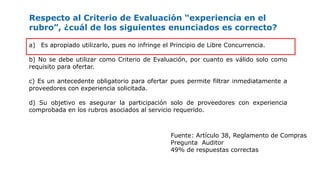 Respecto al Criterio de Evaluación “experiencia en el
rubro”, ¿cuál de los siguientes enunciados es correcto?
a) Es apropiado utilizarlo, pues no infringe el Principio de Libre Concurrencia.
b) No se debe utilizar como Criterio de Evaluación, por cuanto es válido solo como
requisito para ofertar.
c) Es un antecedente obligatorio para ofertar pues permite filtrar inmediatamente a
proveedores con experiencia solicitada.
d) Su objetivo es asegurar la participación solo de proveedores con experiencia
comprobada en los rubros asociados al servicio requerido.
Fuente: Artículo 38, Reglamento de Compras
Pregunta Auditor
49% de respuestas correctas
 