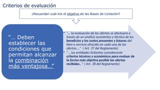 Criterios de evaluación
¿Recuerdan cuál era el objetivo de las Bases de Licitación?
• “… la evaluación de las ofertas se efectuará a
través de un análisis económico y técnico de los
beneficios y los costos presentes y futuros del
bien o servicio ofrecido en cada una de las
ofertas.…” ( Art. 37 del Reglamento)
• “… las entidades licitantes considerarán
criterios técnicos y económicos para evaluar de
la forma más objetiva posible las ofertas
recibidas…” ( Art. 38 del Reglamento)
“… Deben
establecer las
condiciones que
permitan alcanzar
la combinación
más ventajosa…”
 