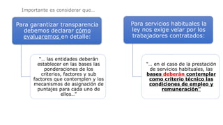 Para garantizar transparencia
debemos declarar cómo
evaluaremos en detalle:
“… las entidades deberán
establecer en las bases las
ponderaciones de los
criterios, factores y sub
factores que contemplen y los
mecanismos de asignación de
puntajes para cada uno de
ellos…”
Para servicios habituales la
ley nos exige velar por los
trabajadores contratados:
“… en el caso de la prestación
de servicios habituales, las
bases deberán contemplar
como criterio técnico las
condiciones de empleo y
remuneración”
Importante es considerar que…
 
