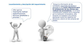Levantamiento y descripción del requerimiento
¿Por qué es
importante realizar
especificaciones
técnicas detalladas y
precisas ?
Porque la información de las
cantidades requeridas de bienes o
servicios es de suma relevancia para
la composición de las ofertas que
realizan los proveedores. Si se tiene
incertidumbre respecto de lo requerido
por la institución compradora, esta
situación se traspasa a los precios,
atentando contra los objetivos de
eficiencia y ahorro en las compras del
Estado.
 