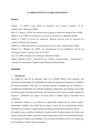 LA MEDIACIÓN EN LAS ORGANIZACIONES
Fuentes:
Acland , A. (1993). Cómo utilizar la mediación para resolver conflictos en las
organizaciones. Barcelona, Paidós
Diez, F. y Tapia, G. (1999). Herramientas para trabajar en mediación. Buenos Aires: Paidós.
Duffy, K. et al. (1996). La mediación y sus contextos de aplicación. Barcelona: Paidós.
Moore, C. (1995). El proceso de mediación. Métodos prácticos para la resolución de
conflictos. Buenos Aires: Granica.
Schffrin, A. (1996). Mediación: una transformación en la cultura. Buenos Aires: Paidós.
Serrano, G y Méndez, M. (1999). Las intervenciones de los mediadores. Revista de
Psicología General y Aplicada. Vol. 52, 235-253.
Six, J. F. (1997). Dinámica de la mediación. Barcelona: Paidós.
Walton, Richard (1973). Conciliación de conflictos interpersonales: Confrontación y
consultoría de mediadores. Bogotá: Fondo Educativo Interamericano.
Desarrollo:
1. Introducción:
La calidad de vida de las personas, tanto en el ámbito laboral como personal, está
directamente relacionada con la habilidad que tienen las mismas para gestionar los conflictos
de manera productiva. Para ello, es necesario analizar la dinámica de los conflictos, y
considerar las posibilidades de resolverlos mediante la negociación. Sin embargo, aún cuando
las partes tengan las mejores intenciones, hay situaciones en las cuales no pueden superar los
impasses y obstáculos que surgen. En estos casos es cuando surge la necesidad de la
mediación.
La mediación consiste en un proceso de negociación asistida por un tercero neutral,
denominado mediador, que facilita que las partes, a través de una comunicación efectiva,
identifiquen sus intereses y puedan alcanzar acuerdos que representen beneficios mutuos.
En muchos casos, se utiliza la mediación no para resolver las desavenencias de fondo, sino
reducir el nivel de conflicto y permitir el mejor manejo de las partes en la toma de decisiones.
En estos casos se dirige a los resultados y no a la causa del conflicto, por eso se vincula más
con el presente y el futuro que con el pasado.
1
 