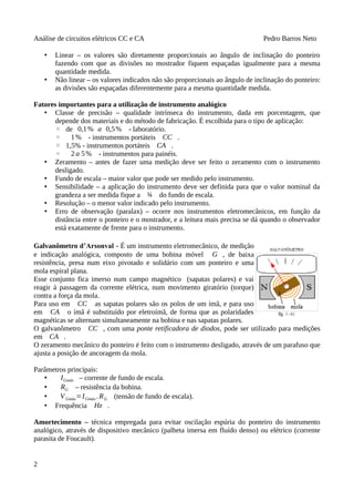 Análise de circuitos elétricos CC e CA Pedro Barros Neto
• Linear – os valores são diretamente proporcionais ao ângulo de inclinação do ponteiro
fazendo com que as divisões no mostrador fiquem espaçadas igualmente para a mesma
quantidade medida.
• Não linear – os valores indicados não são proporcionais ao ângulo de inclinação do ponteiro:
as divisões são espaçadas diferentemente para a mesma quantidade medida.
Fatores importantes para a utilização de instrumento analógico
• Classe de precisão – qualidade intrínseca do instrumento, dada em porcentagem, que
depende dos materiais e do método de fabricação. É escolhida para o tipo de aplicação:
◦ de 0,1% a 0,5% - laboratório.
◦ 1% - instrumentos portáteis CC .
◦ 1,5% - instrumentos portáteis CA .
◦ 2 a 5% - instrumentos para painéis.
• Zeramento – antes de fazer uma medição deve ser feito o zeramento com o instrumento
desligado.
• Fundo de escala – maior valor que pode ser medido pelo instrumento.
• Sensibilidade – a aplicação do instrumento deve ser definida para que o valor nominal da
grandeza a ser medida fique a ¾ do fundo de escala.
• Resolução – o menor valor indicado pelo instrumento.
• Erro de observação (paralax) – ocorre nos instrumentos eletromecânicos, em função da
distância entre o ponteiro e o mostrador, e a leitura mais precisa se dá quando o observador
está exatamente de frente para o instrumento.
Galvanômetro d’Arsonval - É um instrumento eletromecânico, de medição
e indicação analógica, composto de uma bobina móvel G , de baixa
resistência, presa num eixo pivotado e solidário com um ponteiro e uma
mola espiral plana.
Esse conjunto fica imerso num campo magnético (sapatas polares) e vai
reagir à passagem da corrente elétrica, num movimento giratório (torque)
contra a força da mola.
Para uso em CC as sapatas polares são os polos de um ímã, e para uso
em CA o ímã é substituído por eletroímã, de forma que as polaridades
magnéticas se alternam simultaneamente na bobina e nas sapatas polares.
O galvanômetro CC , com uma ponte retificadora de diodos, pode ser utilizado para medições
em CA .
O zeramento mecânico do ponteiro é feito com o instrumento desligado, através de um parafuso que
ajusta a posição de ancoragem da mola.
Parâmetros principais:
• IGmáx – corrente de fundo de escala.
• RG – resistência da bobina.
• VGmáx=IGmáx .RG (tensão de fundo de escala).
• Frequência Hz .
Amortecimento – técnica empregada para evitar oscilação espúria do ponteiro do instrumento
analógico, através de dispositivo mecânico (palheta imersa em fluído denso) ou elétrico (corrente
parasita de Foucault).
2
 